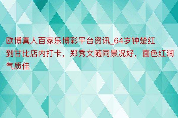 欧博真人百家乐博彩平台资讯_64岁钟楚红到甘比店内打卡，郑秀文随同景况好，面色红润气质佳