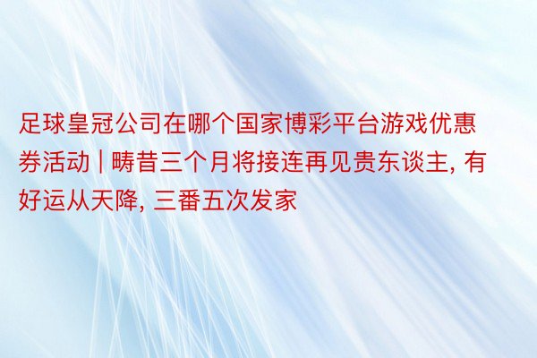 足球皇冠公司在哪个国家博彩平台游戏优惠券活动 | 畴昔三个月将接连再见贵东谈主, 有好运从天降, 三番五次发家