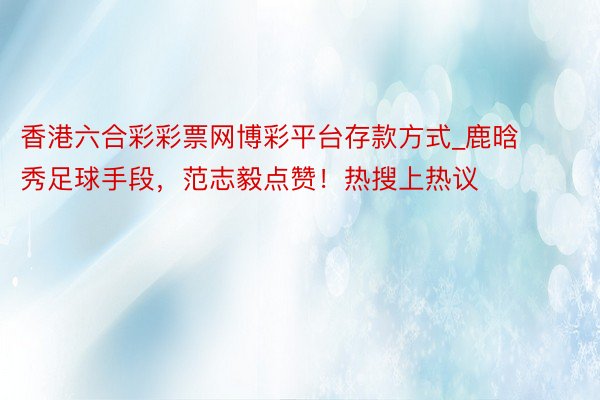 香港六合彩彩票网博彩平台存款方式_鹿晗秀足球手段，范志毅点赞！热搜上热议