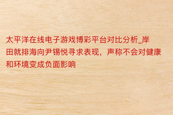 太平洋在线电子游戏博彩平台对比分析_岸田就排海向尹锡悦寻求表现，声称不会对健康和环境变成负面影响