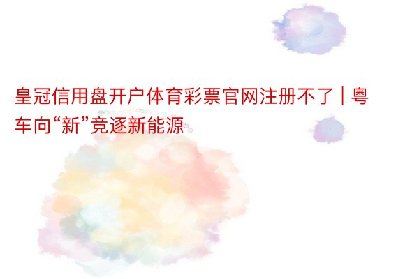 皇冠信用盘开户体育彩票官网注册不了 | 粤车向“新”竞逐新能源