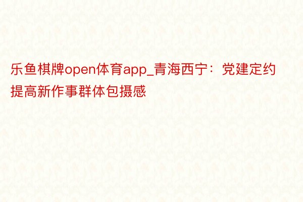 乐鱼棋牌open体育app_青海西宁：党建定约提高新作事群体包摄感