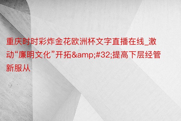 重庆时时彩炸金花欧洲杯文字直播在线_激动“廉明文化”开拓&#32;提高下层经管新服从