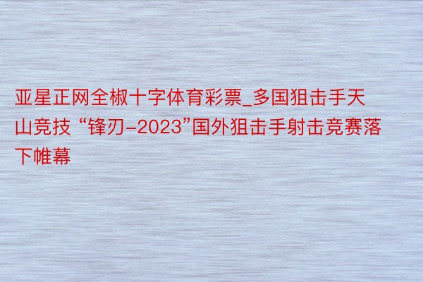 亚星正网全椒十字体育彩票_多国狙击手天山竞技 “锋刃-2023”国外狙击手射击竞赛落下帷幕