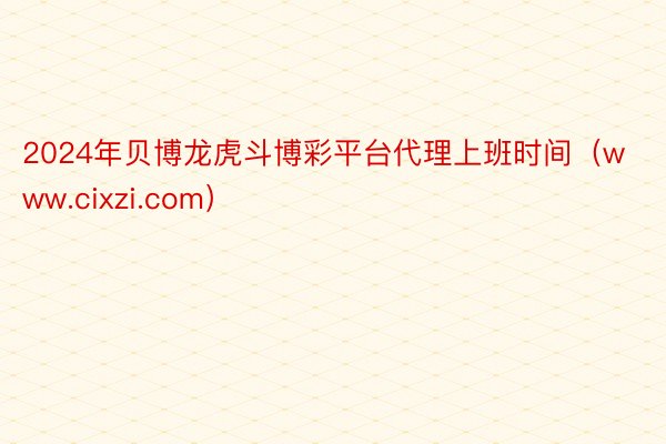 2024年贝博龙虎斗博彩平台代理上班时间（www.cixzi.com）