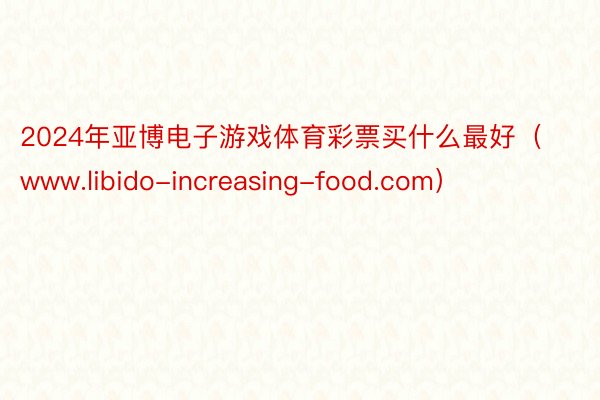 2024年亚博电子游戏体育彩票买什么最好（www.libido-increasing-food.com）