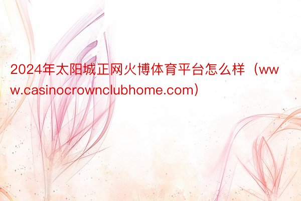 2024年太阳城正网火博体育平台怎么样（www.casinocrownclubhome.com）