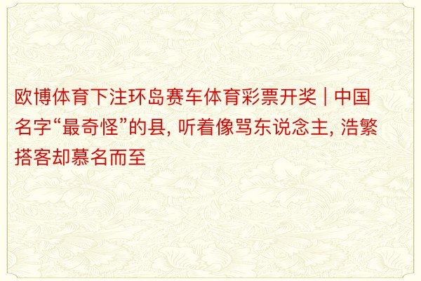 欧博体育下注环岛赛车体育彩票开奖 | 中国名字“最奇怪”的县, 听着像骂东说念主, 浩繁搭客却慕名而至