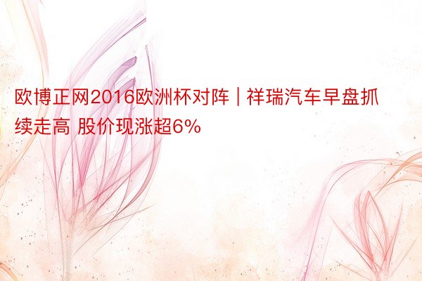 欧博正网2016欧洲杯对阵 | 祥瑞汽车早盘抓续走高 股价现涨超6%