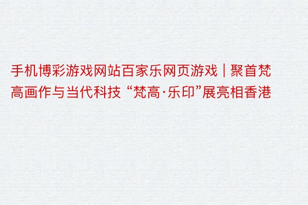 手机博彩游戏网站百家乐网页游戏 | 聚首梵高画作与当代科技 “梵高·乐印”展亮相香港