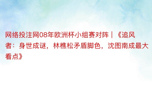 网络投注网08年欧洲杯小组赛对阵 | 《追风者：身世成谜，林樵松矛盾脚色，沈图南成最大看点》