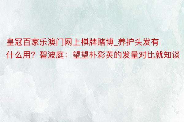 皇冠百家乐澳门网上棋牌赌博_养护头发有什么用？碧波庭：望望朴彩英的发量对比就知谈
