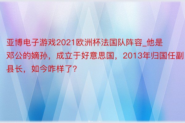 亚博电子游戏2021欧洲杯法国队阵容_他是邓公的嫡孙，成立于好意思国，2013年归国任副县长，如今咋样了？