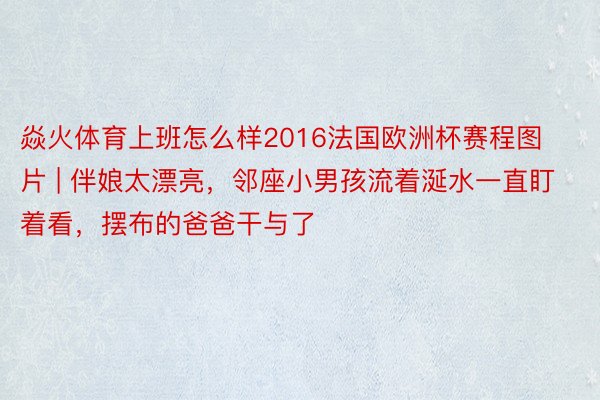 焱火体育上班怎么样2016法国欧洲杯赛程图片 | 伴娘太漂亮，邻座小男孩流着涎水一直盯着看，摆布的爸爸干与了