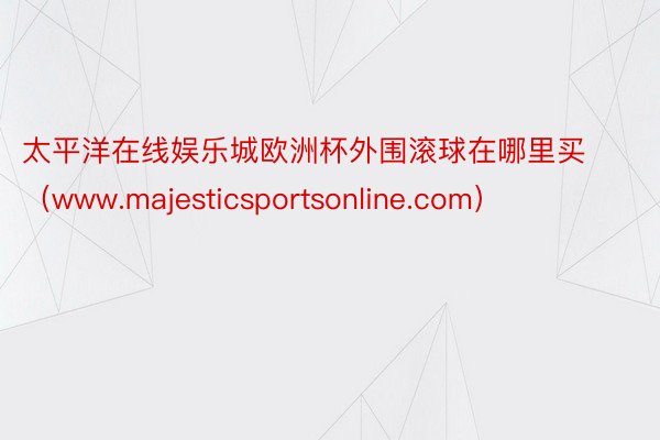 太平洋在线娱乐城欧洲杯外围滚球在哪里买（www.majesticsportsonline.com）