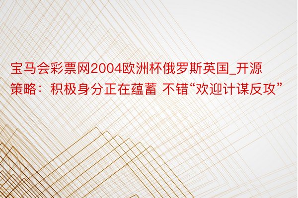 宝马会彩票网2004欧洲杯俄罗斯英国_开源策略：积极身分正在蕴蓄 不错“欢迎计谋反攻”