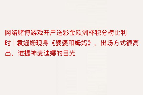 网络赌博游戏开户送彩金欧洲杯积分榜比利时 | 袁姗姗现身《婆婆和姆妈》，出场方式很高出，谁提神麦迪娜的目光