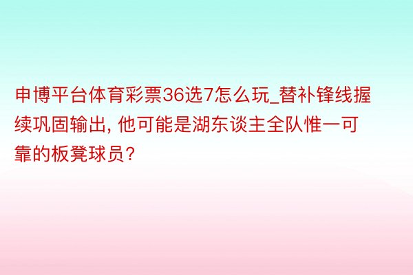 申博平台体育彩票36选7怎么玩_替补锋线握续巩固输出, 他可能是湖东谈主全队惟一可靠的板凳球员?