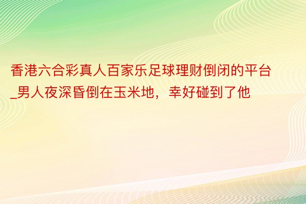香港六合彩真人百家乐足球理财倒闭的平台_男人夜深昏倒在玉米地，幸好碰到了他