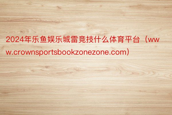 2024年乐鱼娱乐城雷竞技什么体育平台（www.crownsportsbookzonezone.com）