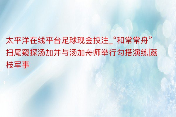 太平洋在线平台足球现金投注_“和常常舟”扫尾窥探汤加并与汤加舟师举行勾搭演练|荔枝军事