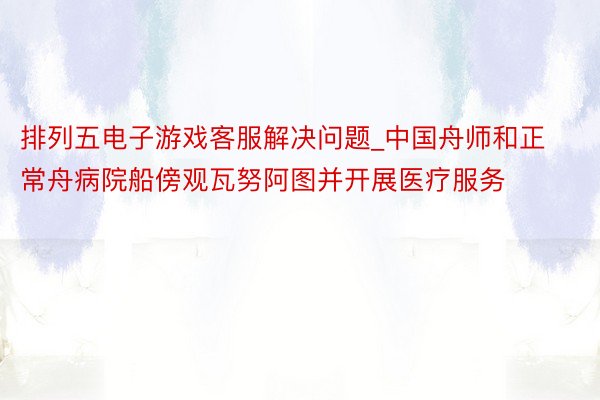 排列五电子游戏客服解决问题_中国舟师和正常舟病院船傍观瓦努阿图并开展医疗服务