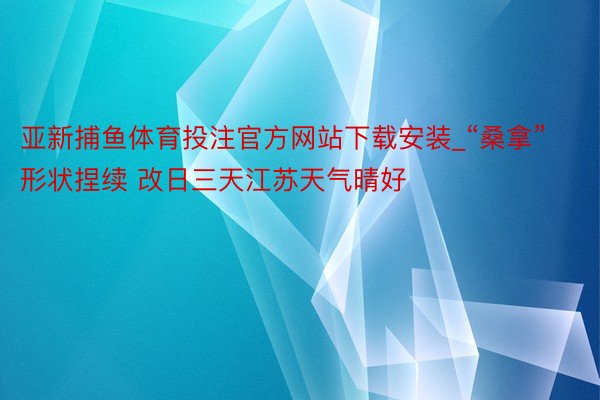 亚新捕鱼体育投注官方网站下载安装_“桑拿”形状捏续 改日三天江苏天气晴好