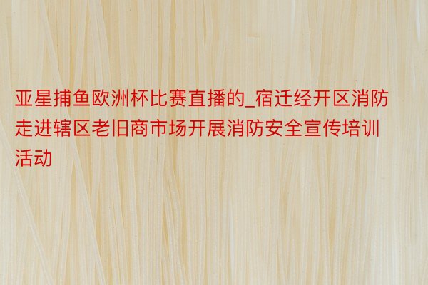 亚星捕鱼欧洲杯比赛直播的_宿迁经开区消防走进辖区老旧商市场开展消防安全宣传培训活动