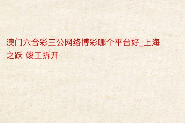 澳门六合彩三公网络博彩哪个平台好_上海之跃 竣工拆开