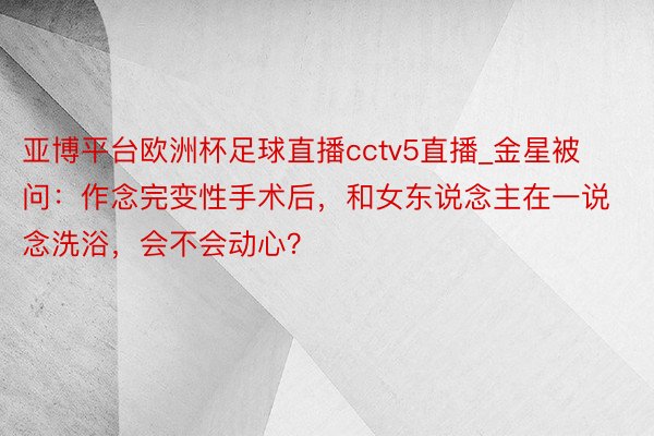 亚博平台欧洲杯足球直播cctv5直播_金星被问：作念完变性手术后，和女东说念主在一说念洗浴，会不会动心？