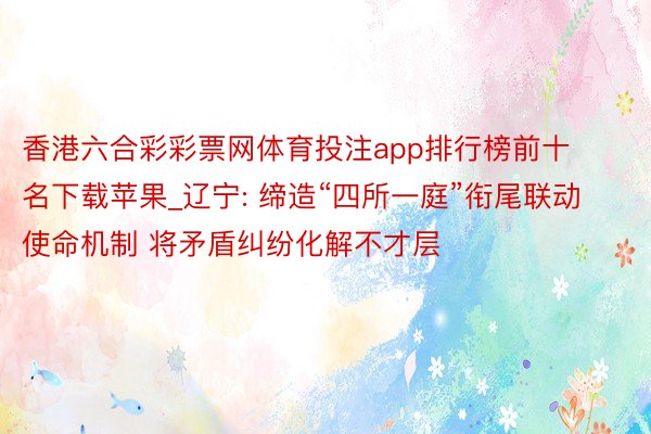香港六合彩彩票网体育投注app排行榜前十名下载苹果_辽宁: 缔造“四所一庭”衔尾联动使命机制 将矛盾纠纷化解不才层