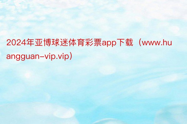 2024年亚博球迷体育彩票app下载（www.huangguan-vip.vip）