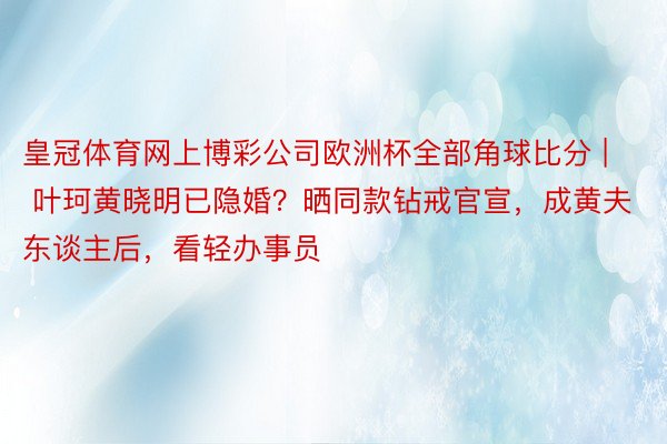 皇冠体育网上博彩公司欧洲杯全部角球比分 | 叶珂黄晓明已隐婚？晒同款钻戒官宣，成黄夫东谈主后，看轻办事员