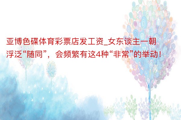 亚博色碟体育彩票店发工资_女东谈主一朝浮泛“随同”，会频繁有这4种“非常”的举动！
