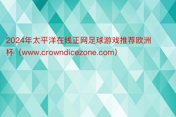 2024年太平洋在线正网足球游戏推荐欧洲杯（www.crowndicezone.com）
