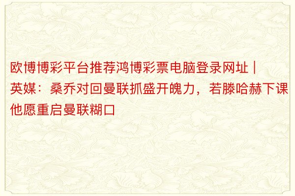 欧博博彩平台推荐鸿博彩票电脑登录网址 | 英媒：桑乔对回曼联抓盛开魄力，若滕哈赫下课他愿重启曼联糊口