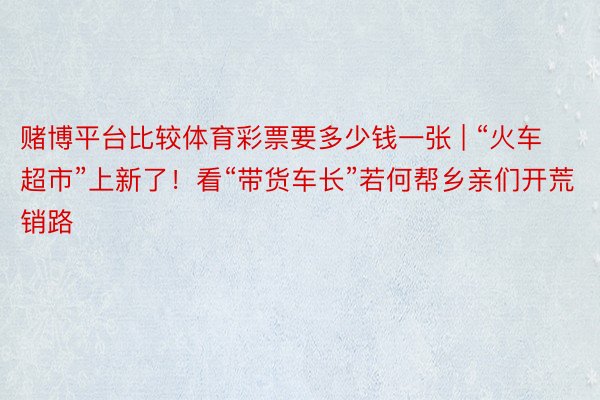 赌博平台比较体育彩票要多少钱一张 | “火车超市”上新了！看“带货车长”若何帮乡亲们开荒销路