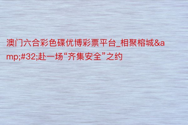 澳门六合彩色碟优博彩票平台_相聚榕城&#32;赴一场“齐集安全”之约