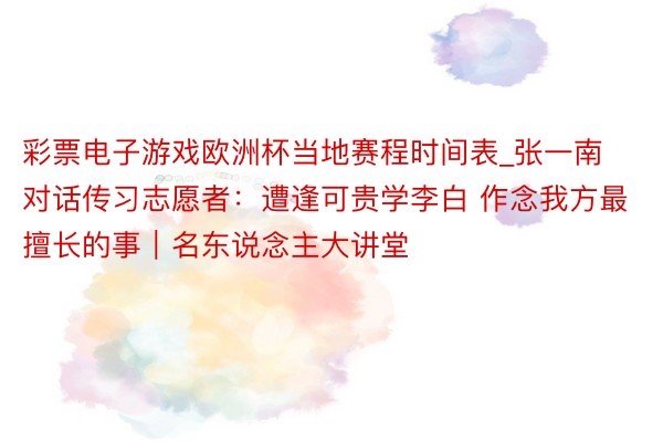 彩票电子游戏欧洲杯当地赛程时间表_张一南对话传习志愿者：遭逢可贵学李白 作念我方最擅长的事｜名东说念主大讲堂