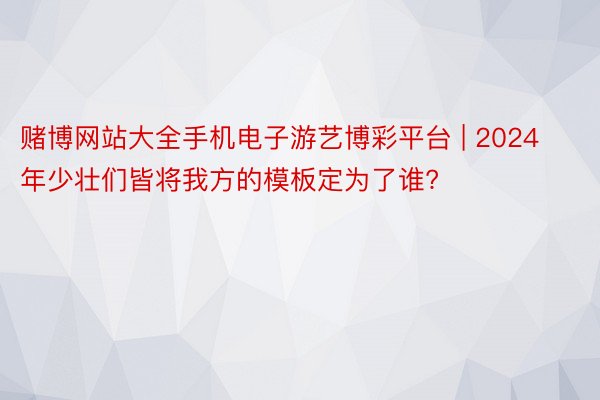 赌博网站大全手机电子游艺博彩平台 | 2024年少壮们皆将我方的模板定为了谁?