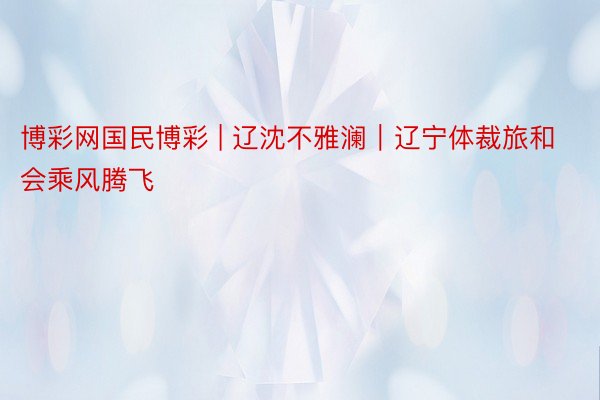 博彩网国民博彩 | 辽沈不雅澜｜辽宁体裁旅和会乘风腾飞