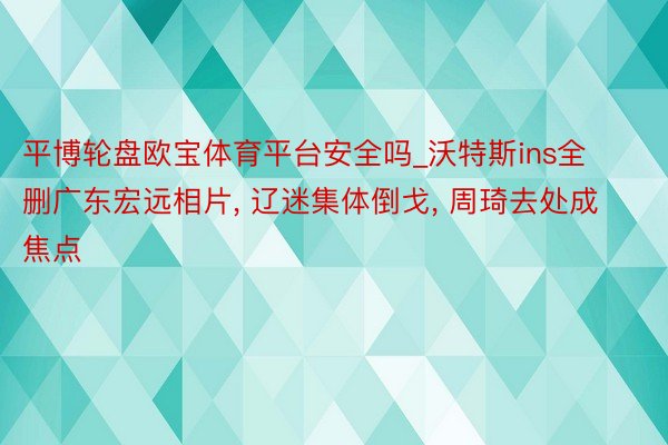 平博轮盘欧宝体育平台安全吗_沃特斯ins全删广东宏远相片, 辽迷集体倒戈, 周琦去处成焦点