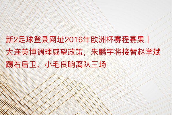 新2足球登录网址2016年欧洲杯赛程赛果 | 大连英博调理威望政策，朱鹏宇将接替赵学斌踢右后卫，小毛良晌离队三场