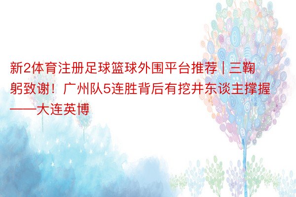新2体育注册足球篮球外围平台推荐 | 三鞠躬致谢！广州队5连胜背后有挖井东谈主撑握——大连英博