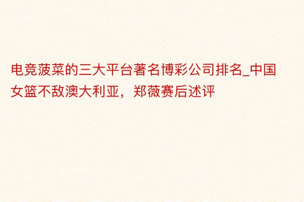 电竞菠菜的三大平台著名博彩公司排名_中国女篮不敌澳大利亚，郑薇赛后述评