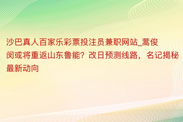沙巴真人百家乐彩票投注员兼职网站_蒿俊闵或将重返山东鲁能？改日预测线路，名记揭秘最新动向