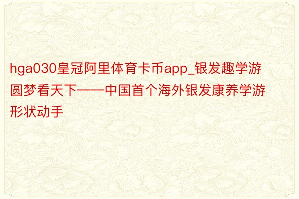 hga030皇冠阿里体育卡币app_银发趣学游 圆梦看天下——中国首个海外银发康养学游形状动手