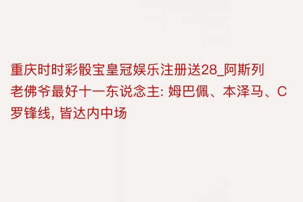重庆时时彩骰宝皇冠娱乐注册送28_阿斯列老佛爷最好十一东说念主: 姆巴佩、本泽马、C罗锋线, 皆达内中场