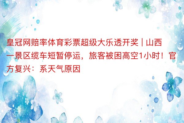 皇冠网赔率体育彩票超级大乐透开奖 | 山西一景区缆车短暂停运，旅客被困高空1小时！官方复兴：系天气原因