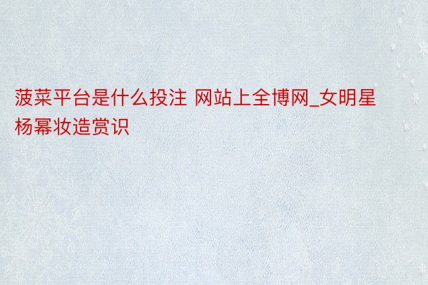 菠菜平台是什么投注 网站上全博网_女明星杨幂妆造赏识